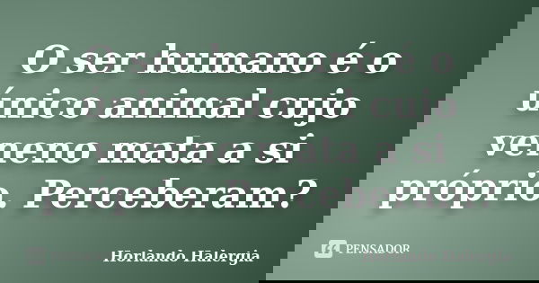 O ser humano é o único animal cujo veneno mata a si próprio. Perceberam?... Frase de Horlando haleRgia.