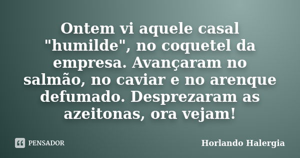 Ontem vi aquele casal "humilde", no coquetel da empresa. Avançaram no salmão, no caviar e no arenque defumado. Desprezaram as azeitonas, ora vejam!... Frase de Horlando haleRgia.