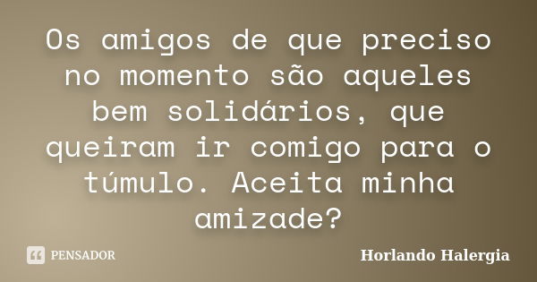 Os amigos de que preciso no momento são aqueles bem solidários, que queiram ir comigo para o túmulo. Aceita minha amizade?... Frase de Horlando Halergia.