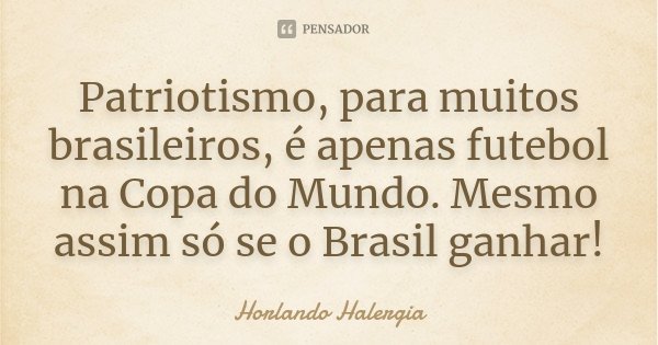 Patriotismo, para muitos brasileiros, é apenas futebol na Copa do Mundo. Mesmo assim só se o Brasil ganhar!... Frase de Horlando Halergia.