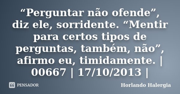 “Perguntar não ofende”, diz ele, sorridente. “Mentir para certos tipos de perguntas, também, não”, afirmo eu, timidamente. | 00667 | 17/10/2013 |... Frase de Horlando haleRgia.