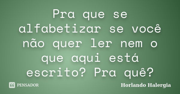 Pra que se alfabetizar se você não quer ler nem o que aqui está escrito? Pra quê?... Frase de Horlando Halergia.