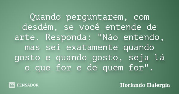 Quando perguntarem, com desdém, se você entende de arte. Responda: "Não entendo, mas sei exatamente quando gosto e quando gosto, seja lá o que for e de que... Frase de Horlando Halergia.