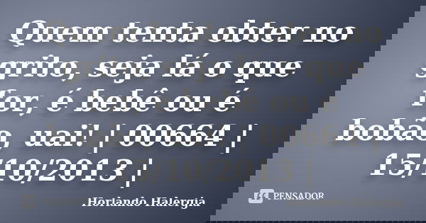 Quem tenta obter no grito, seja lá o que for, é bebê ou é bobão, uai! | 00664 | 15/10/2013 |... Frase de Horlando haleRgia.