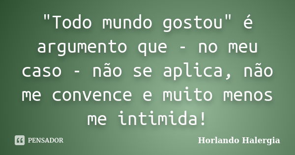 "Todo mundo gostou" é argumento que - no meu caso - não se aplica, não me convence e muito menos me intimida!... Frase de Horlando haleRgia.