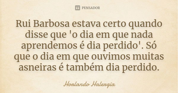 Rui Barbosa estava certo quando disse que 'o dia em que nada aprendemos é dia perdido'. Só que o dia em que ouvimos muitas asneiras é também dia perdido.... Frase de Horlando Halergia.