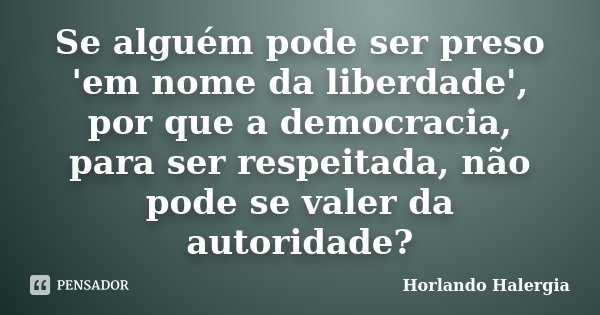 Se alguém pode ser preso 'em nome da liberdade', por que a democracia, para ser respeitada, não pode se valer da autoridade?... Frase de Horlando Halergia.