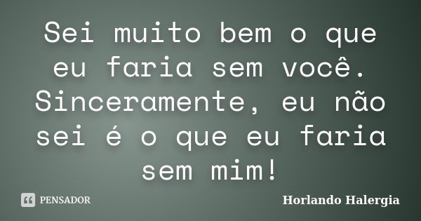 Sei muito bem o que eu faria sem você. Sinceramente, eu não sei é o que eu faria sem mim!... Frase de Horlando Halergia.