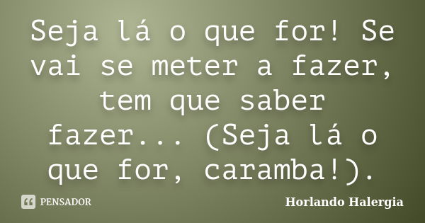 Seja lá o que for! Se vai se meter a fazer, tem que saber fazer... (Seja lá o que for, caramba!).... Frase de Horlando Halergia.