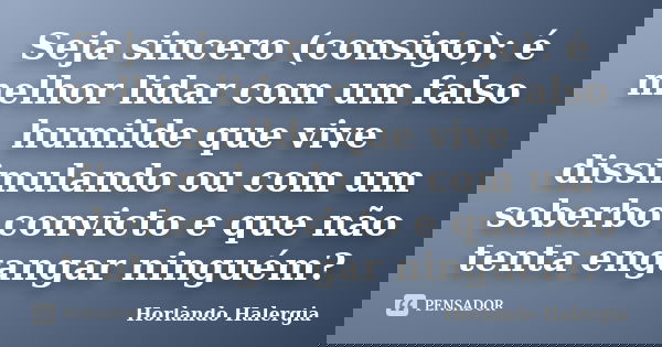 Seja sincero (consigo): é melhor lidar com um falso humilde que vive dissimulando ou com um soberbo convicto e que não tenta engangar ninguém?... Frase de Horlando haleRgia.