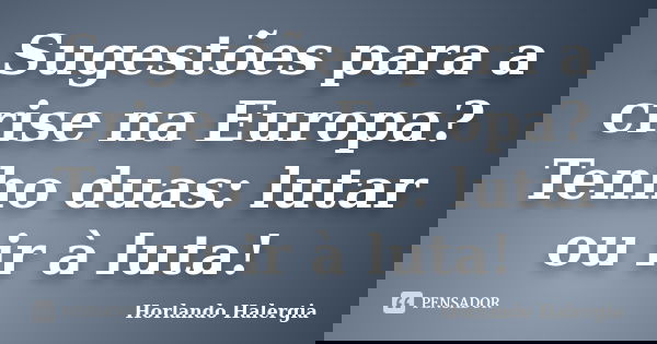 Sugestões para a crise na Europa? Tenho duas: lutar ou ir à luta!... Frase de Horlando haleRgia.