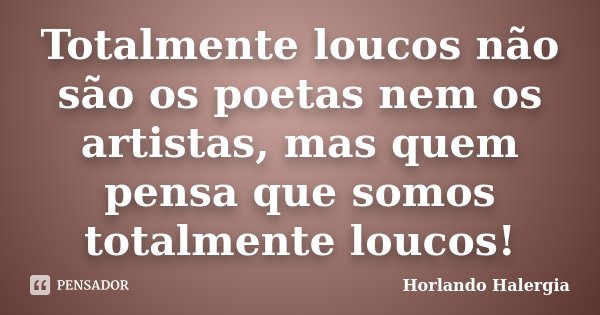 Totalmente loucos não são os poetas nem os artistas, mas quem pensa que somos totalmente loucos!... Frase de Horlando Halergia.