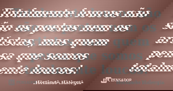 Totalmente loucos não são os poetas nem os artistas, mas quem pensa que somos totalmente loucos!... Frase de Horlando Halergia.