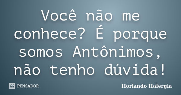 Você não me conhece? É porque somos Antônimos, não tenho dúvida!... Frase de Horlando Halergia.