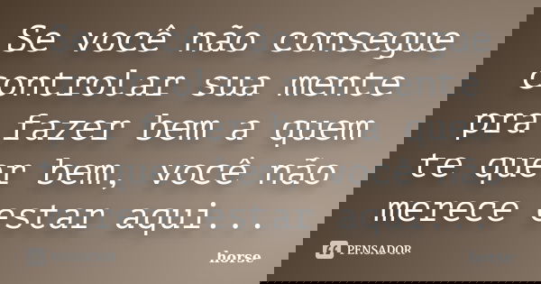 Se você não consegue controlar sua mente pra fazer bem a quem te quer bem, você não merece estar aqui...... Frase de horse.