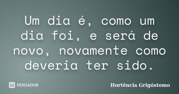 Um dia é, como um dia foi, e será de novo, novamente como deveria ter sido.... Frase de Hortência Grigóstomo.