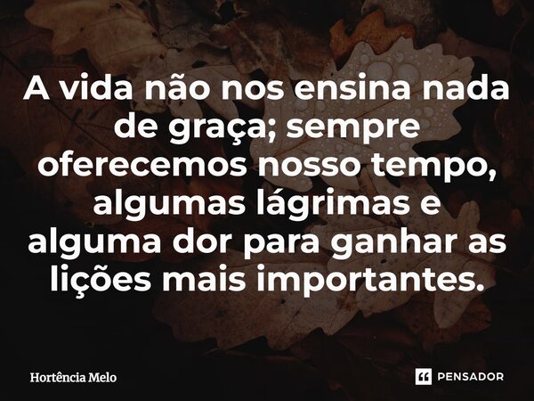 ⁠A vida não nos ensina nada de graça; sempre oferecemos nosso tempo, algumas lágrimas e alguma dor para ganhar as lições mais importantes.... Frase de Hortência Melo.