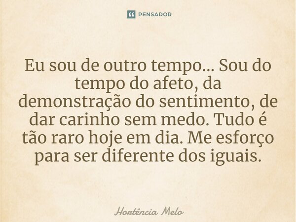 ⁠Eu sou de outro tempo... Sou do tempo do afeto, da demonstração do sentimento, de dar carinho sem medo. Tudo é tão raro hoje em dia. Me esforço para ser difere... Frase de Hortência Melo.