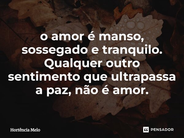 ⁠o amor é manso, sossegado e tranquilo. Qualquer outro sentimento que ultrapassa a paz, não é amor.... Frase de Hortência Melo.