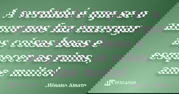 A verdade é que se o amor nos faz enxergar as coisas boas e esquecer as ruins, ame muito!... Frase de Hosana Amaro.