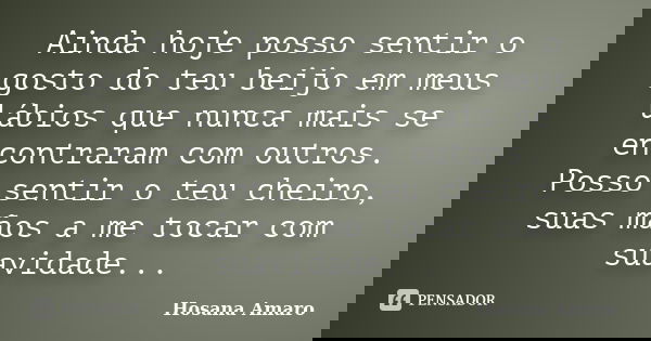 Ainda hoje posso sentir o gosto do teu beijo em meus lábios que nunca mais se encontraram com outros. Posso sentir o teu cheiro, suas mãos a me tocar com suavid... Frase de Hosana Amaro.