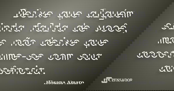 Deixe que alguém sinta falta de você, mas não deixe que acostume-se com sua ausência.... Frase de Hosana Amaro.