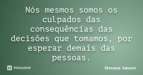 Nós mesmos somos os culpados das consequências das decisões que tomamos, por esperar demais das pessoas.... Frase de Hosana Amaro.