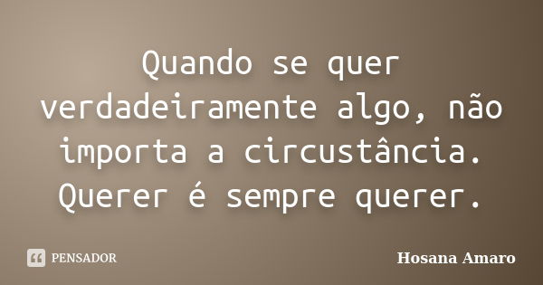 Quando se quer verdadeiramente algo, não importa a circustância. Querer é sempre querer.... Frase de Hosana Amaro.