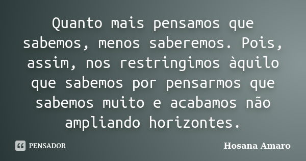 Quanto mais pensamos que sabemos, menos saberemos. Pois, assim, nos restringimos àquilo que sabemos por pensarmos que sabemos muito e acabamos não ampliando hor... Frase de Hosana Amaro.