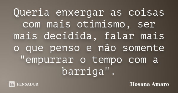 Queria enxergar as coisas com mais otimismo, ser mais decidida, falar mais o que penso e não somente "empurrar o tempo com a barriga".... Frase de Hosana Amaro.