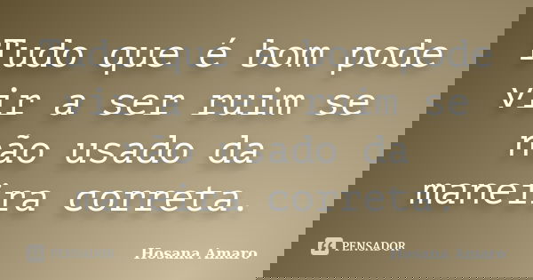 Tudo que é bom pode vir a ser ruim se não usado da maneira correta.... Frase de Hosana Amaro.