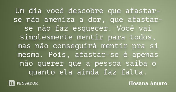 Um dia você descobre que afastar-se não ameniza a dor, que afastar-se não faz esquecer. Você vai simplesmente mentir para todos, mas não conseguirá mentir pra s... Frase de Hosana Amaro.