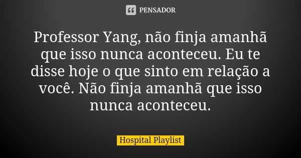 Professor Yang, não finja amanhã que isso nunca aconteceu. Eu te disse hoje o que sinto em relação a você. Não finja amanhã que isso nunca aconteceu.... Frase de Hospital Playlist.