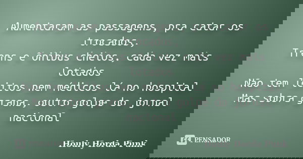 Aumentaram as passagens, pra catar os trocados, Trens e ônibus cheios, cada vez mais lotados Não tem leitos nem médicos lá no hospital Mas sobra grana, outro go... Frase de Houly Horda Punk.
