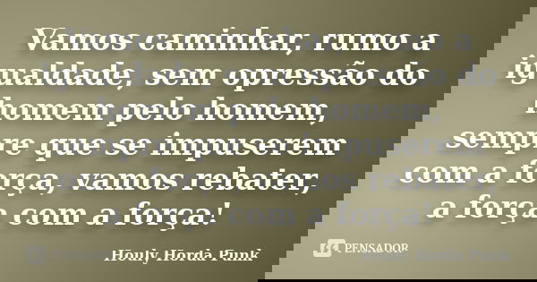 Vamos caminhar, rumo a igualdade, sem opressão do homem pelo homem, sempre que se impuserem com a força, vamos rebater, a força com a força!... Frase de Houly Horda Punk.