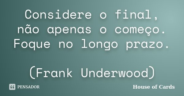 Considere o final, não apenas o começo. Foque no longo prazo. (Frank Underwood)... Frase de House of Cards.