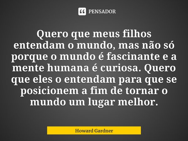 ⁠Quero que meus filhos entendam o mundo, mas não só porque o mundo é fascinante e a mente humana é curiosa. Quero que eles o entendam para que se posicionem a f... Frase de Howard Gardner.