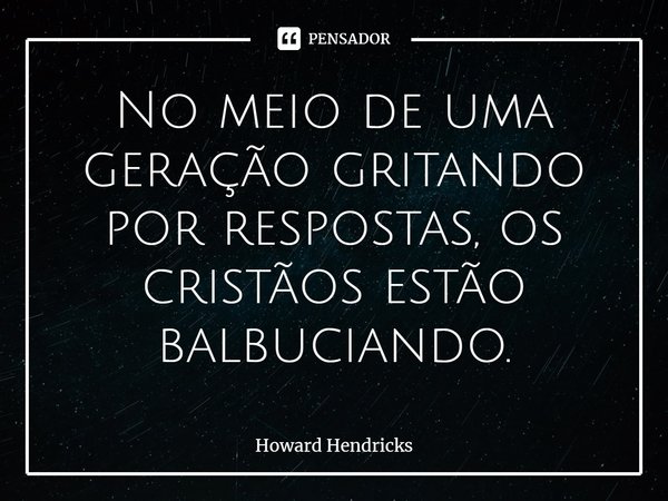 ⁠No meio de uma geração gritando por respostas, os cristãos estão balbuciando.... Frase de Howard Hendricks.
