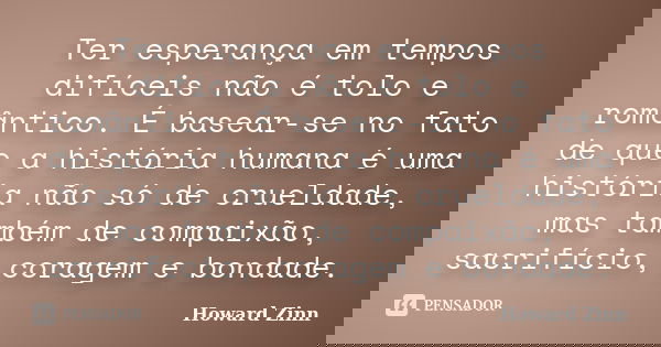 Ter esperança em tempos difíceis não é tolo e romântico. É basear-se no fato de que a história humana é uma história não só de crueldade, mas também de compaixã... Frase de Howard Zinn.
