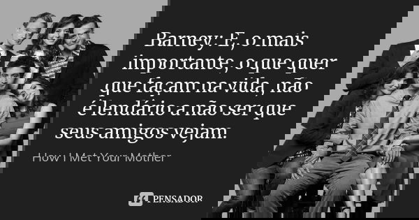 Barney: E, o mais importante, o que quer que façam na vida, não é lendário a não ser que seus amigos vejam.... Frase de How I Met Your Mother.