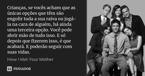 Crianças, se vocês acham que as únicas opções que têm são engolir toda a sua raiva ou jogá-la na cara de alguém, há ainda uma terceira opção. Você pode abrir mã... Frase de How I Met Your Mother.