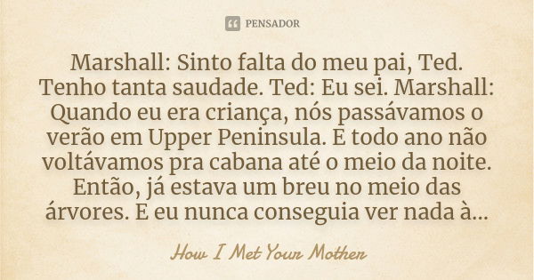 Marshall: Sinto falta do meu pai, Ted. Tenho tanta saudade. Ted: Eu sei. Marshall: Quando eu era criança, nós passávamos o verão em Upper Peninsula. E todo ano ... Frase de How I Met Your Mother.