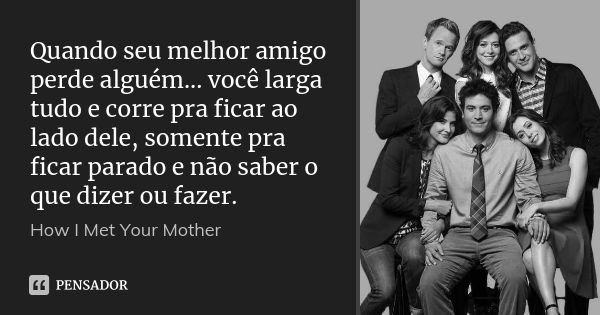 Quando seu melhor amigo perde alguém... você larga tudo e corre pra ficar ao lado dele, somente pra ficar parado e não saber o que dizer ou fazer.... Frase de How I Met Your Mother.