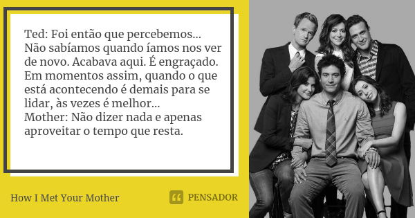 Ted: Foi então que percebemos... Não sabíamos quando íamos nos ver de novo. Acabava aqui. É engraçado. Em momentos assim, quando o que está acontecendo é demais... Frase de How I Met Your Mother.