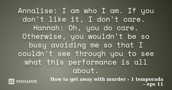 Annalise: I am who I am. If you don't like it, I don't care. Hannah: Oh, you do care. Otherwise, you wouldn't be so busy avoiding me so that I couldn't see thro... Frase de How to get away with murder - 1 temporada - Eps 11.