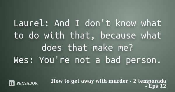 Laurel: And I don't know what to do with that, because what does that make me? Wes: You're not a bad person.... Frase de How to get away with murder - 2 Temporada - Eps 12.