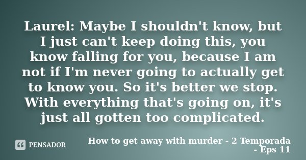 Laurel: Maybe I shouldn't know, but I just can't keep doing this, you know falling for you, because I am not if I'm never going to actually get to know you. So ... Frase de How to get away with murder - 2 Temporada - Eps 11.