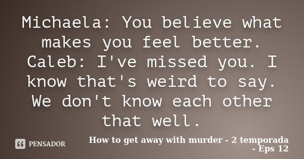 Michaela: You believe what makes you feel better. Caleb: I've missed you. I know that's weird to say. We don't know each other that well.... Frase de How to get away with murder - 2 temporada - Eps 12.