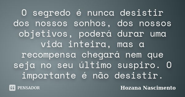 O segredo é nunca desistir dos nossos sonhos, dos nossos objetivos, poderá durar uma vida inteira, mas a recompensa chegará nem que seja no seu último suspiro. ... Frase de Hozana Nascimento.