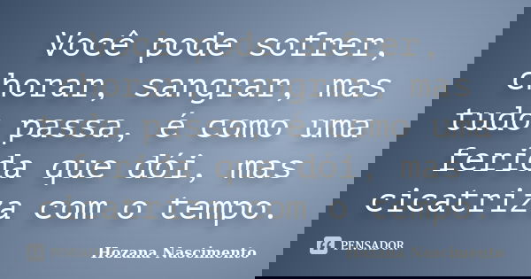 Você pode sofrer, chorar, sangrar, mas tudo passa, é como uma ferida que dói, mas cicatriza com o tempo.... Frase de Hozana Nascimento.